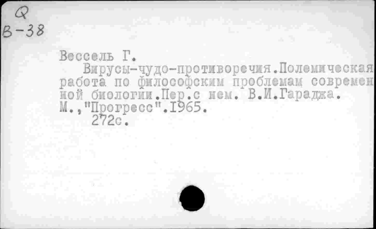 ﻿$ Р>-38
Вессель Г.
Вирусы-чудо-противоречия.Полемическая работа по философским проблемам совремеы ной биологин.Пер.с нем. В.И.Гараджа.
М. /’Прогресс ".1965.